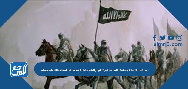 من فضل الصحابة عن بقية الناس هو في تلقيهم العلم مباشرة عن رسول الله صلى الله عليه وسلم