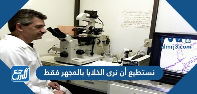 نستطيع أن نرى الخلايا بالمجهر فقط