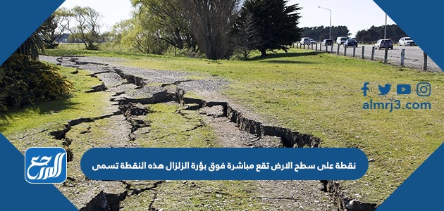 نقطة على سطح الارض تقع مباشرة فوق بؤرة الزلزال هذه النقطة تسمى