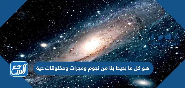 هو كل ما يحيط بنا من نجوم ومجرات ومخلوقات حية