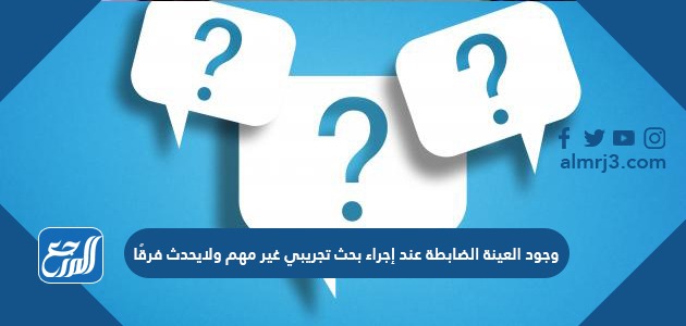 وجود العينة الضابطة عند إجراء بحث تجريبي غير مهم ولايحدث فرقًا