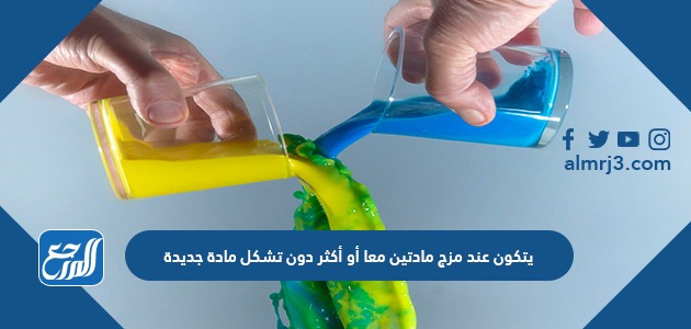 يتكون عند مزج مادتين معا أو أكثر دون تشكل مادة جديدة