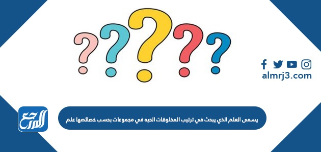 يسمى العلم الذي يبحث في ترتيب المخلوقات الحيه في مجموعات بحسب خصائصها علم