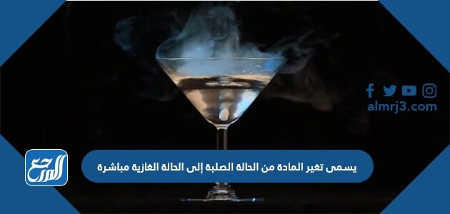 يسمى تغير المادة من الحالة الصلبة إلى الحالة الغازية مباشرة