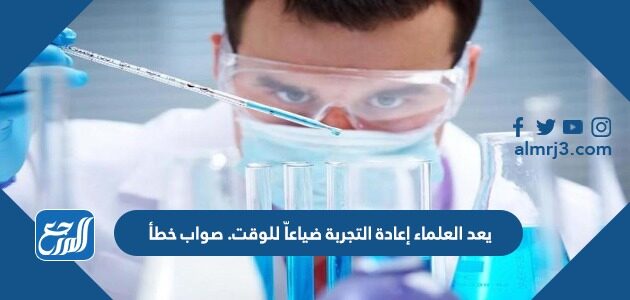 يعد العلماء إعادة التجربة ضياعاً للوقت. صواب خطأ