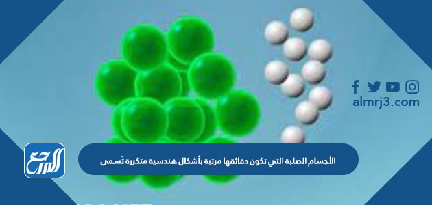 الأجسام الصلبة التي تكون دقائقها مرتبة بأشكال هندسية متكررة تُسمى