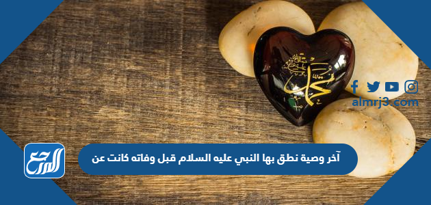 آخر وصية نطق بها النبي عليه السلام قبل وفاته كانت عن