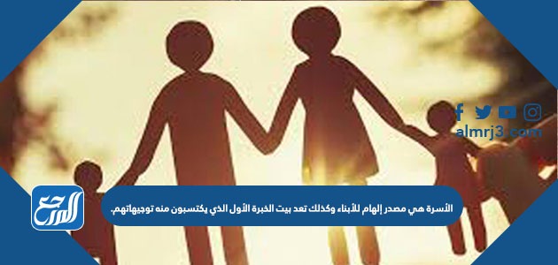 الأسرة هي مصدر إلهام للأبناء وكذلك تعد بيت الخبرة الأول الذي يكتسبون منه توجيهاتهم
