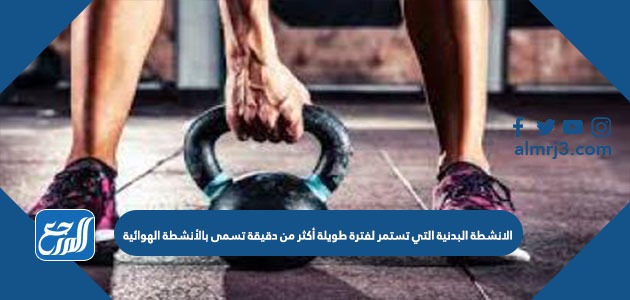 الانشطة البدنية التي تستمر لفترة طويلة أكثر من دقيقة تسمى بالأنشطة الهوائية