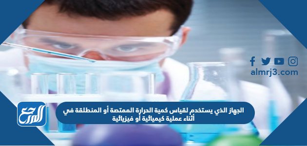 الجهاز الذي يستخدم لقياس كمية الحرارة الممتصة أو المنطلقة في أثناء عملية كيميائية أو فيزيائية