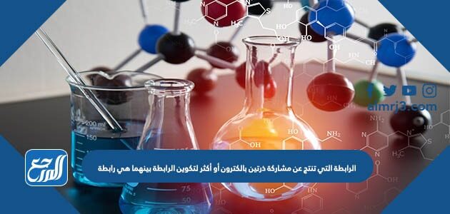الرابطة التي تنتج عن مشاركة ذرتين بالكترون أو أكثر لتكوين الرابطة بينهما هي رابطة