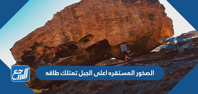 الصخور المستقره اعلى الجبل تمتلك طاقه