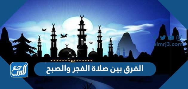 الفرق بين صلاة الفجر والصبح