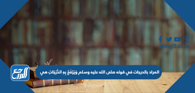 المراد بالدرجات في قوله صلى الله عليه وسلم وَيَرْفَعُ بِهِ الدَّرَجَاتِ هي