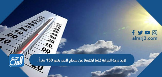 تزيد درجة الحرارة كلما ارتفعنا عن سطح البحر بنحو 150 متراً .
