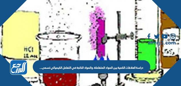 دراسة العلاقات الكمية بين المواد المتفاعلة، والمواد الناتجة في التفاعل الكيميائي تسمى…