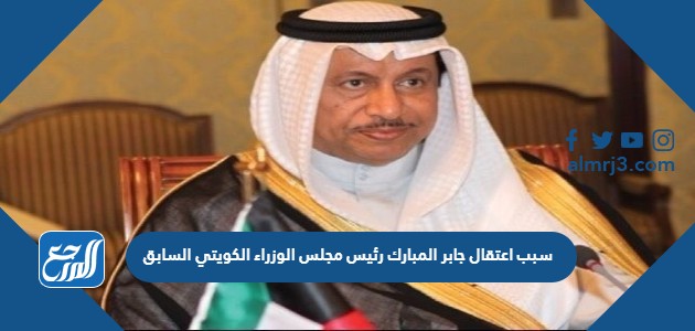 سبب اعتقال جابر المبارك رئيس مجلس الوزراء الكويتي السابق