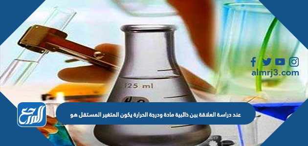 عند دراسة العلاقة بين ذائبية مادة ودرجة الحرارة يكون المتغير المستقل هو