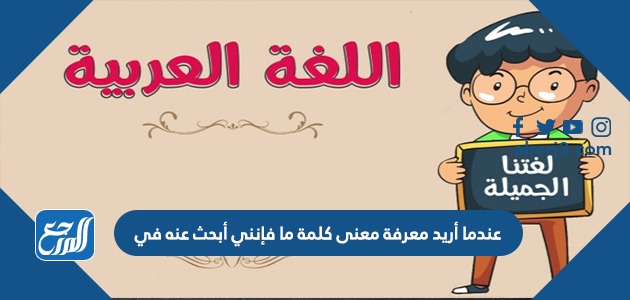 عندما أريد معرفة معنى كلمة ما فإنني أبحث عنه في