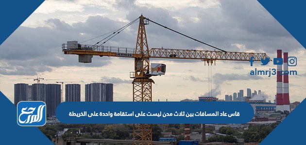 قاس عاد المسافات بين ثلاث مدن ليست على استقامة واحدة على الخريطة