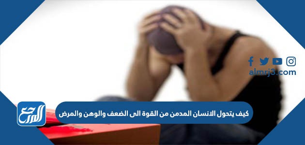 كيف يتحول الانسان المدمن من القوة الى الضعف والوهن والمرض