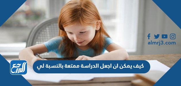 كيف يمكن ان اجعل الدراسة ممتعة بالنسبة لي