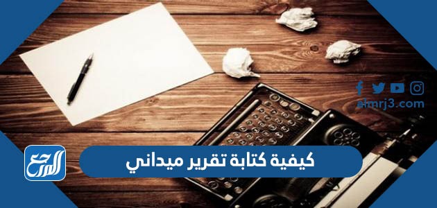 كيفية كتابة تقرير ميداني