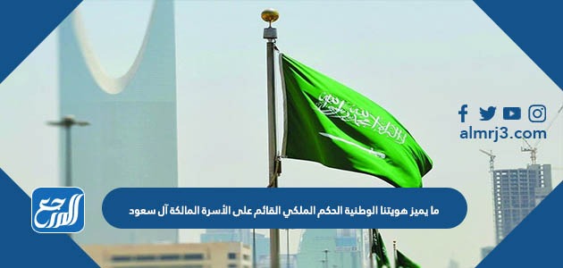 ما يميز هويتنا الوطنية الحكم الملكي القائم على الأسرة المالكة آل سعود