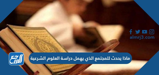 ماذا يحدث للمجتمع الذي يهمل دراسة العلوم الشرعية