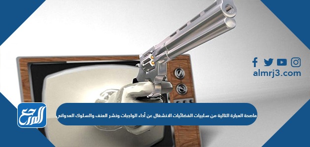 ماصحة العبارة التالية من سلبيات الفضائيات الانشغال عن أداء الواجبات ونشر العنف والسلوك العدواني