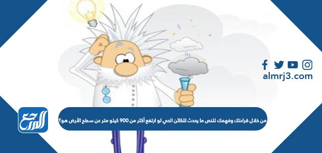 من خلال قراءتك وفهمك للنص ما يحدث للكائن الحي لو ارتفع أكثر من 900 كيلو متر عن سطح الأرض هو؟