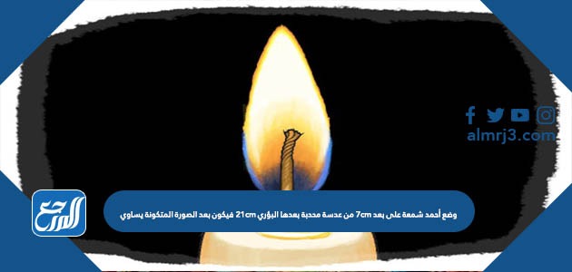 وضع أحمد شمعة على بعد 7cm من عدسة محدبة بعدها البؤري 21cm فيكون بعد الصورة المتكونة يساوي