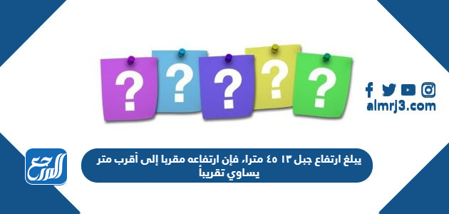 يبلغ ارتفاع جبل ١٣ ٤٥ مترا، فإن ارتفاعه مقربا إلى أقرب متر يساوي تقريبأ