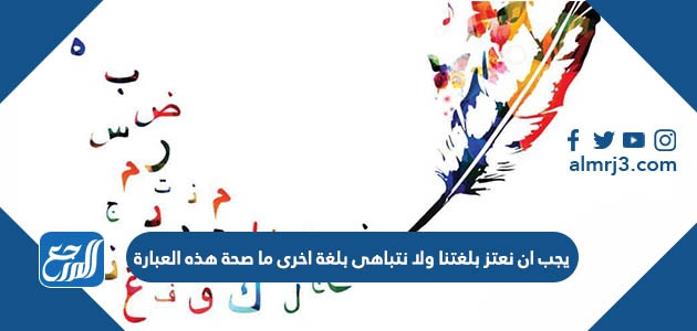 يجب ان نعتز بلغتنا ولا نتباهى بلغة اخرى ما صحة هذه العبارة