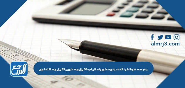 يدخر محمد نقودا لشراء آلة حاسبة وبعد شهر واحد كان لديه ٥٠ ريال وبعد شهرين ٨٥ ريال وبعد ثلاثة شهور