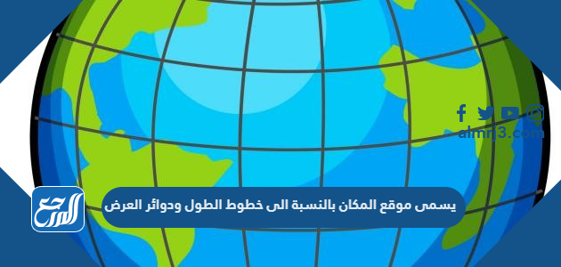 يسمى موقع المكان بالنسبة الى خطوط الطول ودوائر العرض