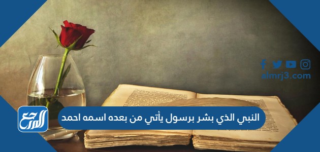 النبي الذي بشر برسول يأتي من بعده اسمه احمد