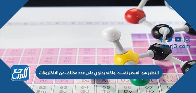 النظير هو العنصر نفسه، ولكنه يحتوي على عدد مختلف من الالكترونات