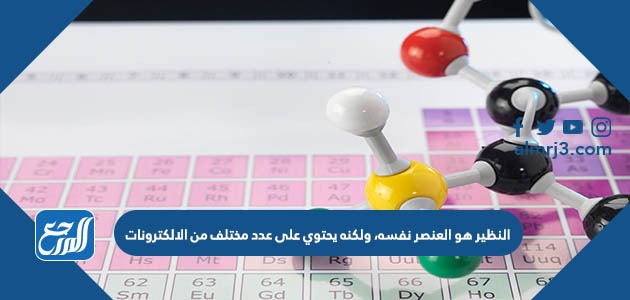 النظير هو العنصر نفسه، ولكنه يحتوي على عدد مختلف من الالكترونات