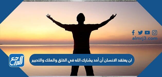 ان يعتقد الانسان أن أحد يشارك الله في الخلق والملك والتدبير