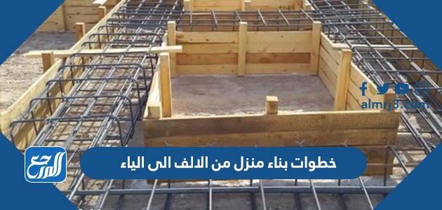 خطوات بناء منزل من الالف الى الياء   
