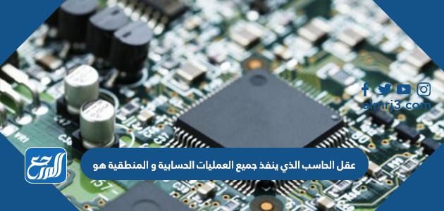 عقل الحاسب الذي ينفذ جميع العمليات الحسابية و المنطقية هو