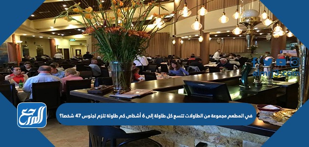 في المطعم مجموعة من الطاولات تتسع كل طاولة إلى ٦ أشخاص كم طاولة تلزم لجلوس ٤٧ شخصا؟