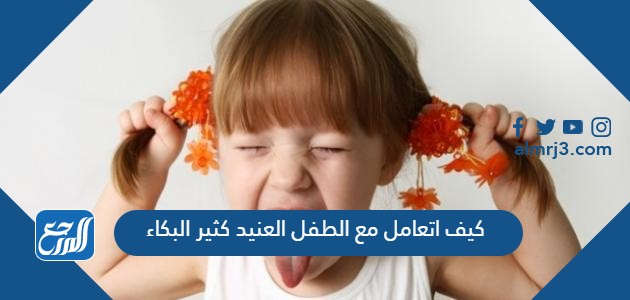 كيف اتعامل مع الطفل العنيد كثير البكاء