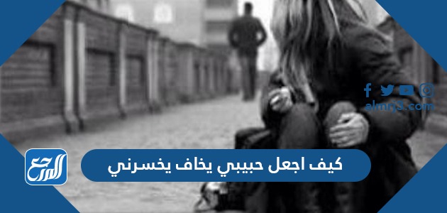 كيف اجعل حبيبي يخاف يخسرني