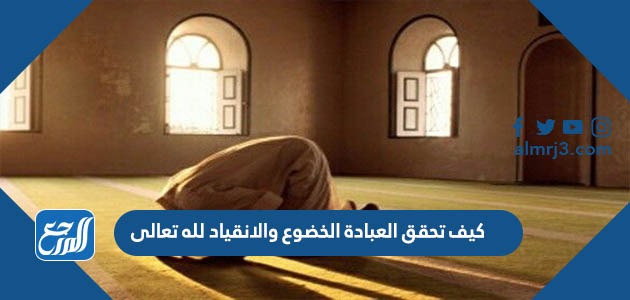 كيف تحقق العبادة الخضوع والانقياد لله تعالى