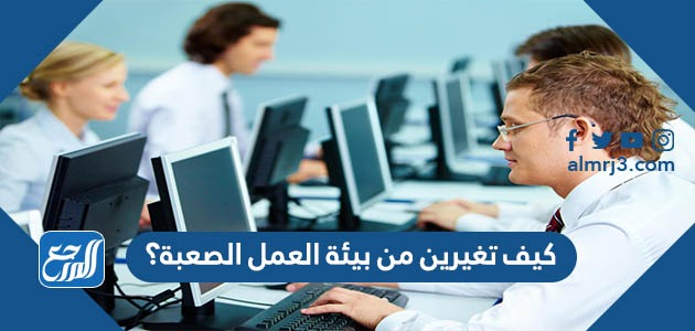 كيف تغيرين من بيئة العمل الصعبة؟