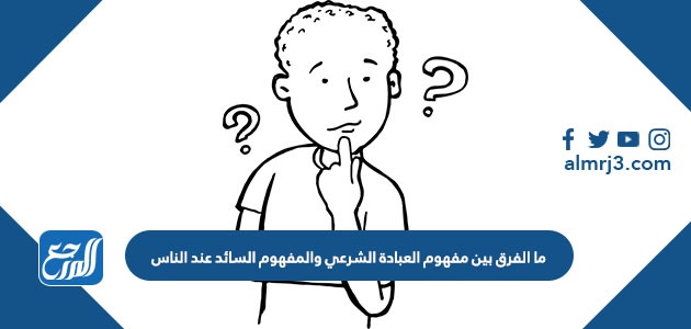 ما الفرق بين مفهوم العبادة الشرعي والمفهوم السائد عند الناس