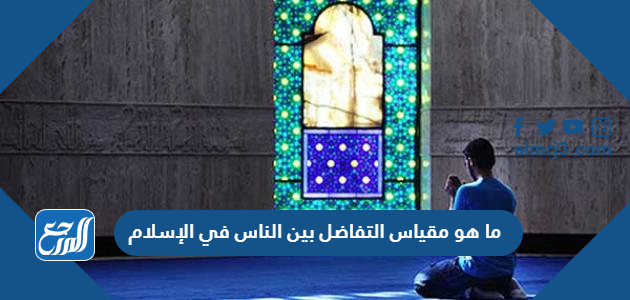 ما هو مقياس التفاضل بين الناس في الإسلام