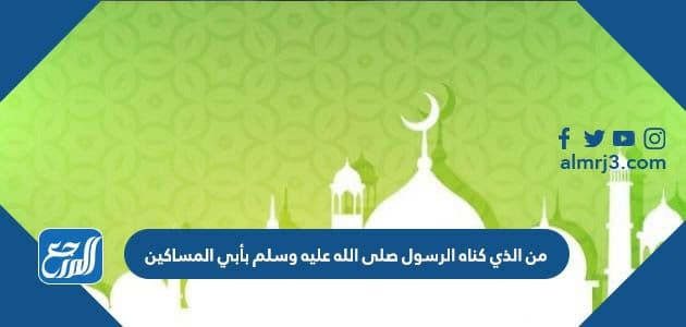 من الذي كناه الرسول صلى الله عليه وسلم بأبي المساكين